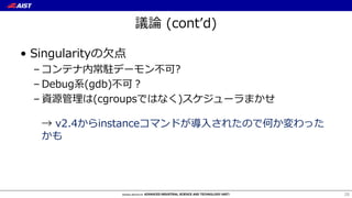 議論 (contʼd)
• Singularityの⽋点
– コンテナ内常駐デーモン不可?
– Debug系(gdb)不可？
– 資源管理は(cgroupsではなく)スケジューラまかせ
→ v2.4からinstanceコマンドが導⼊されたので何か変わった
かも
28
 