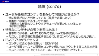議論 (contʼd)
• ユーザが任意のコンテナを動かして問題が起きるか？
– 特に問題がないと判断している（問題を定義したい）
– 基本的には実⾏するユーザの責任
（現状でも任意のソフトウェアをユーザが動かしているので
ほぼ同じ問題）
• 特殊なコンテナが必要？制限はある？
– 基本的には不要。ARMでもOPAでも(Linuxであれば)動く。
– ただし、計算環境に最適化するためには再コンパイルなどした⽅が良い。
• ISVアプリのライセンス
– コンテナに含めるのは難しい（気がする）
– ユーザ権限でホストの環境をコンテナ側にreadマウントすることはできる
– ホストにISVアプリをインストール、コンテナ側にマウント？
29
 