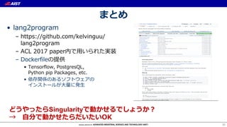 まとめ
• lang2program
– https://github.com/kelvinguu/
lang2program
– ACL 2017 paper内で⽤いられた実装
– Dockerfileの提供
• Tensorflow, PostgresQL,
Python pip Packages, etc.
• 依存関係のあるソフトウェアの
インストールが⼤量に発⽣
30
どうやったらSingularityで動かせるでしょうか？
→ ⾃分で動かせたらだいたいOK
 