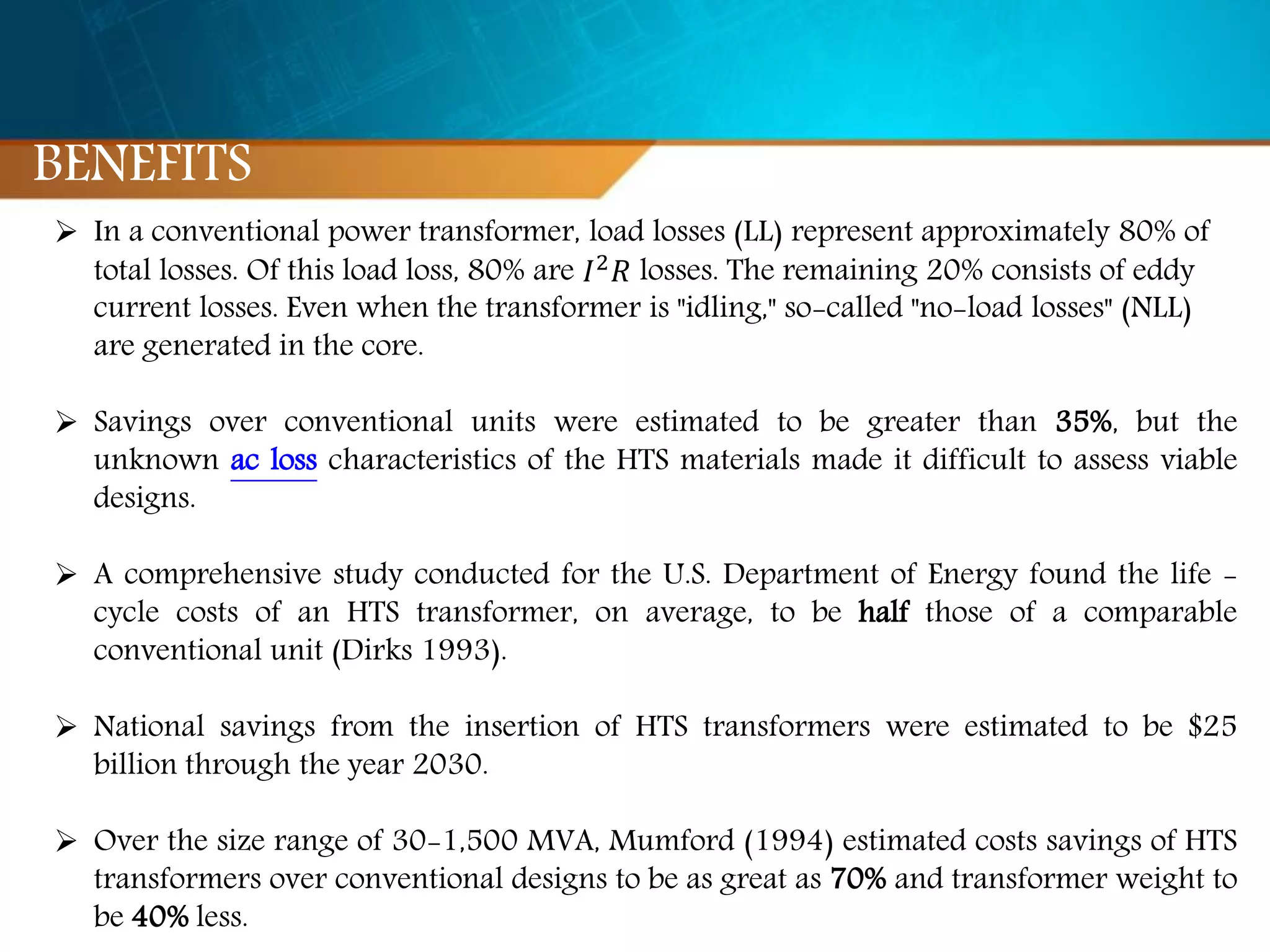  In a conventional power transformer, load losses (LL) represent approximately 80% of
total losses. Of this load loss, 80% are 𝐼2 𝑅 losses. The remaining 20% consists of eddy
current losses. Even when the transformer is "idling," so-called "no-load losses" (NLL)
are generated in the core.
 Savings over conventional units were estimated to be greater than 35%, but the
unknown ac loss characteristics of the HTS materials made it difficult to assess viable
designs.
 A comprehensive study conducted for the U.S. Department of Energy found the life -
cycle costs of an HTS transformer, on average, to be half those of a comparable
conventional unit (Dirks 1993).
 National savings from the insertion of HTS transformers were estimated to be $25
billion through the year 2030.
 Over the size range of 30-1,500 MVA, Mumford (1994) estimated costs savings of HTS
transformers over conventional designs to be as great as 70% and transformer weight to
be 40% less.
BENEFITS
 