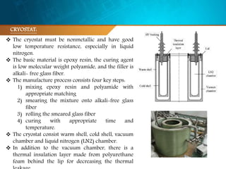  The cryostat must be nonmetallic and have good
low temperature resistance, especially in liquid
nitrogen.
 The basic material is epoxy resin, the curing agent
is low molecular weight polyamide, and the filler is
alkali- free glass fiber.
 The manufacture process consists four key steps:
1) mixing epoxy resin and polyamide with
appropriate matching
2) smearing the mixture onto alkali-free glass
fiber
3) rolling the smeared glass fiber
4) curing with appropriate time and
temperature.
 The cryostat consist warm shell, cold shell, vacuum
chamber and liquid nitrogen (LN2) chamber.
 In addition to the vacuum chamber, there is a
thermal insulation layer made from polyurethane
foam behind the lip for decreasing the thermal
CRYOSTAT:
 