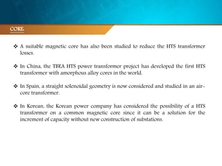 CORE:
 A suitable magnetic core has also been studied to reduce the HTS transformer
losses.
 In China, the TBEA HTS power transformer project has developed the first HTS
transformer with amorphous alloy cores in the world.
 In Spain, a straight solenoidal geometry is now considered and studied in an air-
core transformer.
 In Korean, the Korean power company has considered the possibility of a HTS
transformer on a common magnetic core since it can be a solution for the
increment of capacity without new construction of substations.
 