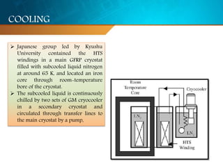  Japanese group led by Kyushu
University contained the HTS
windings in a main GFRP cryostat
filled with subcooled liquid nitrogen
at around 65 K, and located an iron
core through room-temperature
bore of the cryostat.
 The subcooled liquid is continuously
chilled by two sets of GM cryocooler
in a secondary cryostat and
circulated through transfer lines to
the main cryostat by a pump,
COOLING
 