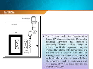 COOLING:
 The US team under the Department of
Energy SPI (Superconductivity Partnership
Initiative) agreement has pursued a
completely different cooling design. In
order to avoid the expensive composite
cryostat, they placed both the windings and
the iron core in vacuum tank. The HTS
windings were maintained at around 30 K
by the circulation of helium gas chilled by a
GM cryocooler, and the radiation shields
were cooled at 77 K by liquid nitrogen and
another cryocooler.
 