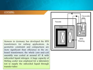 COOLING:
Siemens in Germany has developed the HTS
transformers for railway applications. As
geometric constraint and compactness are
more significant than efficiency in the on-
board transformers, the whole core-and-coil
assembly was cooled at around 67 K with
subcooled liquid nitrogen. A huge capacity of
Stirling cooler was employed for a laboratory
test to supply the subcooled liquid through
transfer tubes
 