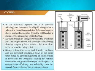  In an advanced system the HTS pancake
windings are immersed in a liquid nitrogen bath
where the liquid is cooled simply by cold copper
sheets vertically extended from the coldhead of a
closed-cycle cryocooler located above.
 Liquid nitrogen in the gap between the windings
and the copper sheets will develop a circulating
flow by buoyancy force in subcooled state close
to the normal freezing point.
 Nitrogen functions as a heat transfer medium
and an electrical insulating fluid at the same
time. Since no circulating pump or transfer line
is necessary, the proposed cooling by natural
convection has great advantages in all aspects of
compactness, efficiency, and reliability, over the
forced-flow cooling of the previous systems
COOLING:
 