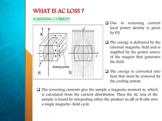 WHAT IS AC LOSS ?
 Due to screening current
local power density is given
by E*J
 The energy is delivered by the
external magnetic field and is
supplied by the power source
of the magnet that generates
the field.
 The energy is converted into
heat that must be removed by
the cooling system.
 The screening currents give the sample a magnetic moment m, which
is calculated from the current distribution. Then the AC loss of the
sample is found by integrating either the product m×dB or B×dm over
a single magnetic-field cycle.
SCREENING CURRENT:
 