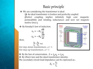 Basic principle
 By Faraday’s law of induction,
𝑣𝑠 = −𝑁𝑠
𝑑∅
𝑑𝑡
𝑣 𝑝 = −𝑁 𝑝
𝑑∅
𝑑𝑡
Now,
𝑣 𝑝
𝑣 𝑠
=
𝑁 𝑝
𝑁𝑠
=a
For step-down transformers, a > 1
For step-up transformers, a < 1
 We are considering the transformer is ideal .
 An ideal transformer is lossless and perfectly coupled.
(Perfect coupling implies infinitely high core magnetic
permeability and winding inductances and zero net magneto
motive force.)
 By the law of conservation, 𝑆 = 𝐼 𝑝 𝑣 𝑝 = 𝐼𝑠 𝑣𝑠
 By Ohm's law and the ideal transformer identity:
The secondary circuit load impedance can be expressed as,-
𝑍 𝐿 =
𝑣𝑠
𝐼𝑠
 