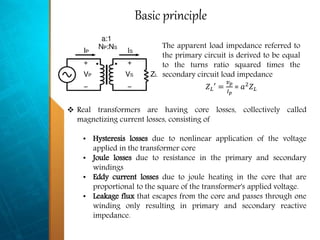 Basic principle
The apparent load impedance referred to
the primary circuit is derived to be equal
to the turns ratio squared times the
secondary circuit load impedance
𝑍 𝐿′ =
𝑣 𝑝
𝐼 𝑝
= 𝑎2 𝑍 𝐿
 Real transformers are having core losses, collectively called
magnetizing current losses, consisting of
• Hysteresis losses due to nonlinear application of the voltage
applied in the transformer core
• Joule losses due to resistance in the primary and secondary
windings
• Eddy current losses due to joule heating in the core that are
proportional to the square of the transformer's applied voltage.
• Leakage flux that escapes from the core and passes through one
winding only resulting in primary and secondary reactive
impedance.
 