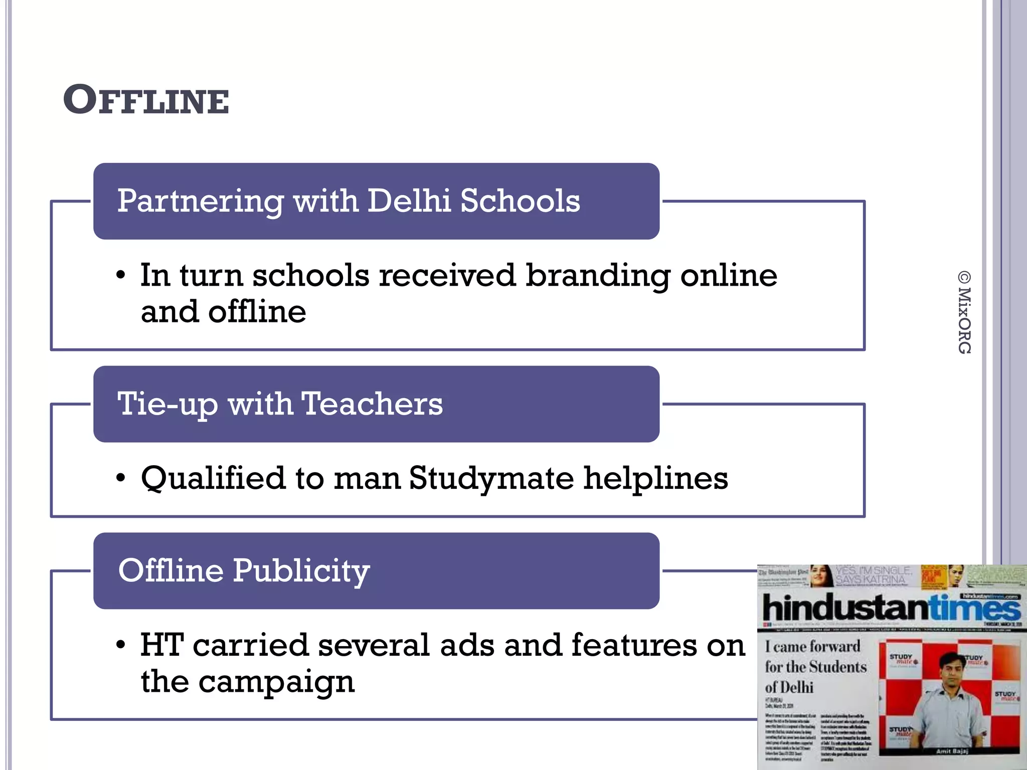 OFFLINE

  Partnering with Delhi Schools

  • In turn schools received branding online




                                               © MixORG
    and offline

  Tie-up with Teachers

  • Qualified to man Studymate helplines

  Offline Publicity

  • HT carried several ads and features on
    the campaign
 