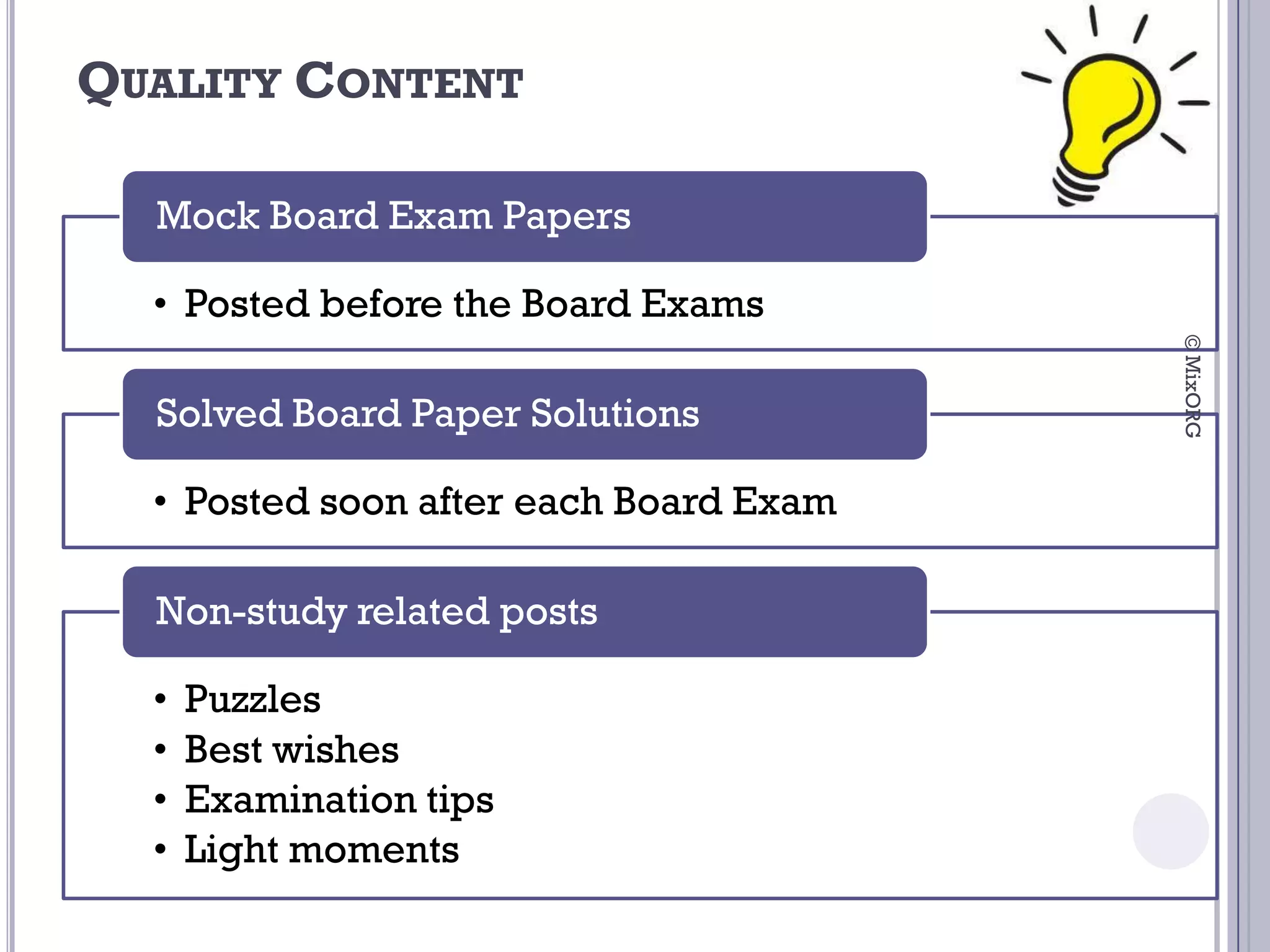 QUALITY CONTENT

  Mock Board Exam Papers

  • Posted before the Board Exams




                                        © MixORG
  Solved Board Paper Solutions

  • Posted soon after each Board Exam

  Non-study related posts

  •   Puzzles
  •   Best wishes
  •   Examination tips
  •   Light moments
 