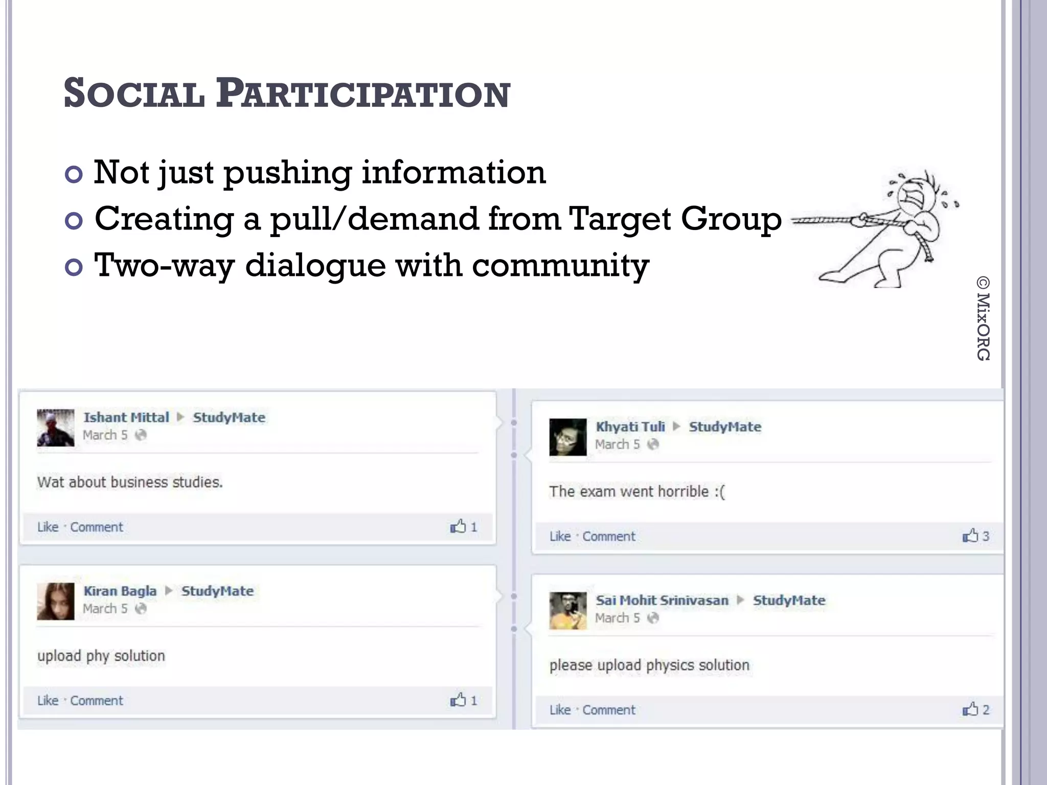 SOCIAL PARTICIPATION
 Not just pushing information
 Creating a pull/demand from Target Group
 Two-way dialogue with community




                                             © MixORG
 