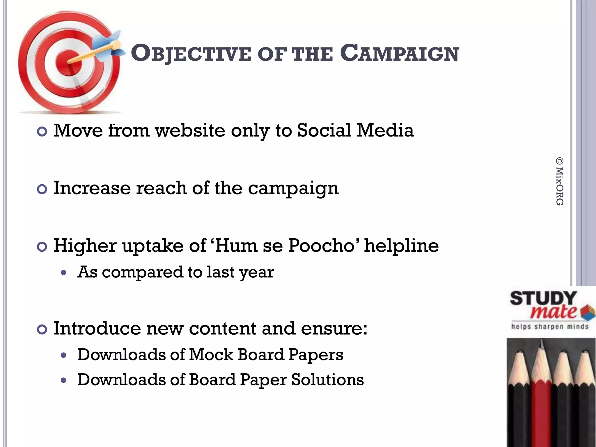 OBJECTIVE OF THE CAMPAIGN


   Move from website only to Social Media




                                                © MixORG
   Increase reach of the campaign

   Higher uptake of ‘Hum se Poocho’ helpline
       As compared to last year


   Introduce new content and ensure:
       Downloads of Mock Board Papers
       Downloads of Board Paper Solutions
 