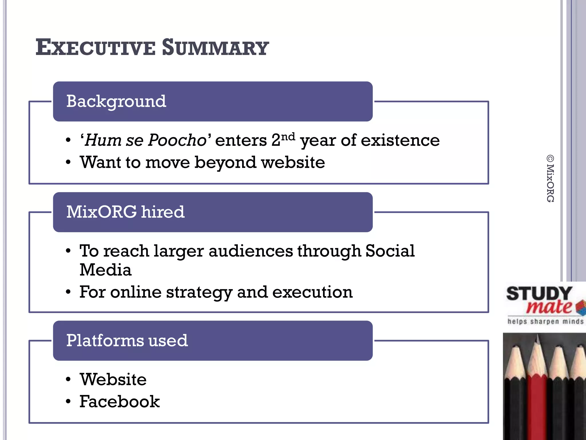 EXECUTIVE SUMMARY

  Background

  • ‘Hum se Poocho’ enters 2nd year of existence
  • Want to move beyond website




                                                   © MixORG
  MixORG hired

  • To reach larger audiences through Social
    Media
  • For online strategy and execution

  Platforms used

  • Website
  • Facebook
 