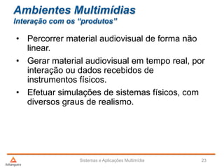 Ambientes Multimídias
Interação com os “produtos”
• Percorrer material audiovisual de forma não
linear.
• Gerar material audiovisual em tempo real, por
interação ou dados recebidos de
instrumentos físicos.
• Efetuar simulações de sistemas físicos, com
diversos graus de realismo.
Sistemas e Aplicações Multimídia 23
 