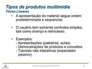 Tipos de produtos multimídia
Títulos Lineares
• A apresentação do material segue ordem
predeterminada e sequencial.
• O usuário tem somente controles simples,
tais como avanço e retrocesso.
• Exemplos:
- Apresentações (palestras, aulas).
- Demonstrações de produtos e conceitos.
- Tutoriais não interativos (expectador
passivo).
Sistemas e Aplicações Multimídia 27
 