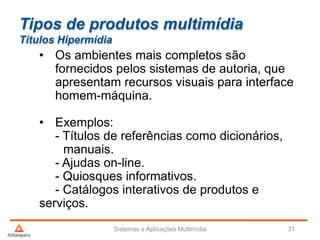 Tipos de produtos multimídia
Títulos Hipermídia
• Os ambientes mais completos são
fornecidos pelos sistemas de autoria, que
apresentam recursos visuais para interface
homem-máquina.
• Exemplos:
- Títulos de referências como dicionários,
manuais.
- Ajudas on-line.
- Quiosques informativos.
- Catálogos interativos de produtos e
serviços.
Sistemas e Aplicações Multimídia 31
 