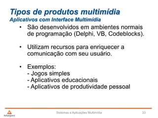 Tipos de produtos multimídia
Aplicativos com Interface Multimídia
• São desenvolvidos em ambientes normais
de programação (Delphi, VB, Codeblocks).
• Utilizam recursos para enriquecer a
comunicação com seu usuário.
• Exemplos:
- Jogos simples
- Aplicativos educacionais
- Aplicativos de produtividade pessoal
Sistemas e Aplicações Multimídia 33
 