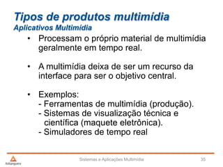 Tipos de produtos multimídia
Aplicativos Multimídia
• Processam o próprio material de multimídia
geralmente em tempo real.
• A multimídia deixa de ser um recurso da
interface para ser o objetivo central.
• Exemplos:
- Ferramentas de multimídia (produção).
- Sistemas de visualização técnica e
científica (maquete eletrônica).
- Simuladores de tempo real
Sistemas e Aplicações Multimídia 35
 