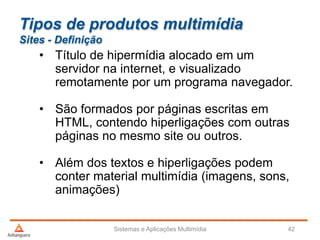 Tipos de produtos multimídia
Sites - Definição
• Título de hipermídia alocado em um
servidor na internet, e visualizado
remotamente por um programa navegador.
• São formados por páginas escritas em
HTML, contendo hiperligações com outras
páginas no mesmo site ou outros.
• Além dos textos e hiperligações podem
conter material multimídia (imagens, sons,
animações)
Sistemas e Aplicações Multimídia 42
 