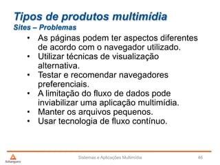 Tipos de produtos multimídia
Sites – Problemas
• As páginas podem ter aspectos diferentes
de acordo com o navegador utilizado.
• Utilizar técnicas de visualização
alternativa.
• Testar e recomendar navegadores
preferenciais.
• A limitação do fluxo de dados pode
inviabilizar uma aplicação multimídia.
• Manter os arquivos pequenos.
• Usar tecnologia de fluxo contínuo.
Sistemas e Aplicações Multimídia 46
 