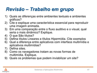 Revisão – Trabalho em grupo
1) Quais as diferenças entre ambientes textuais e ambientes
gráficos?
2) Cite e explique uma característica essencial para reproduzir
uma imagem animada.
3) Em uma comparação entre o fluxo auditivo e o visual, qual
seria o mais dinâmico? Explique.
4) O que São títulos?
5) Defina títulos Lineares e títulos Hipermídia. Cite exemplos
6) Qual a diferença entre aplicativos com interface multimídia e
aplicativos multimídias?
7) Defina sites.
8) Como os navegadores tratam as novas formas de
multimídia. Explique.
9) Quais os problemas que podem inviabilizar um site?
Sistemas e Aplicações Multimídia 47
 