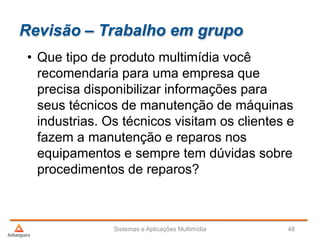 Revisão – Trabalho em grupo
• Que tipo de produto multimídia você
recomendaria para uma empresa que
precisa disponibilizar informações para
seus técnicos de manutenção de máquinas
industrias. Os técnicos visitam os clientes e
fazem a manutenção e reparos nos
equipamentos e sempre tem dúvidas sobre
procedimentos de reparos?
Sistemas e Aplicações Multimídia 48
 