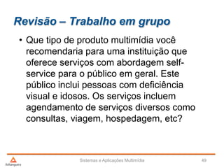 Revisão – Trabalho em grupo
• Que tipo de produto multimídia você
recomendaria para uma instituição que
oferece serviços com abordagem self-
service para o público em geral. Este
público inclui pessoas com deficiência
visual e idosos. Os serviços incluem
agendamento de serviços diversos como
consultas, viagem, hospedagem, etc?
Sistemas e Aplicações Multimídia 49
 