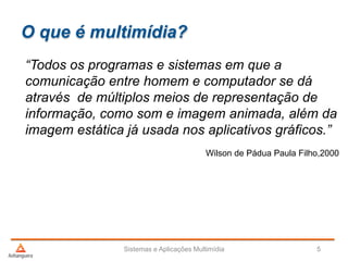 O que é multimídia?
“Todos os programas e sistemas em que a
comunicação entre homem e computador se dá
através de múltiplos meios de representação de
informação, como som e imagem animada, além da
imagem estática já usada nos aplicativos gráficos.”
Wilson de Pádua Paula Filho,2000
Sistemas e Aplicações Multimídia 5
 