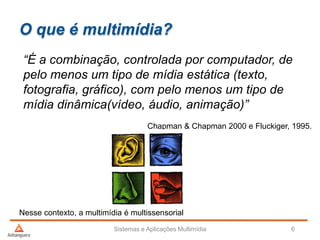 O que é multimídia?
“É a combinação, controlada por computador, de
pelo menos um tipo de mídia estática (texto,
fotografia, gráfico), com pelo menos um tipo de
mídia dinâmica(vídeo, áudio, animação)”
Chapman & Chapman 2000 e Fluckiger, 1995.
Sistemas e Aplicações Multimídia 6
Nesse contexto, a multimídia é multissensorial
 