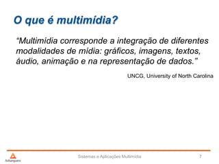 O que é multimídia?
“Multimídia corresponde a integração de diferentes
modalidades de mídia: gráficos, imagens, textos,
áudio, animação e na representação de dados.”
UNCG, University of North Carolina
Sistemas e Aplicações Multimídia 7
 