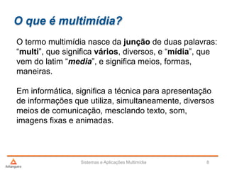 O que é multimídia?
O termo multimídia nasce da junção de duas palavras:
“multi”, que significa vários, diversos, e “mídia”, que
vem do latim “media”, e significa meios, formas,
maneiras.
Em informática, significa a técnica para apresentação
de informações que utiliza, simultaneamente, diversos
meios de comunicação, mesclando texto, som,
imagens fixas e animadas.
Sistemas e Aplicações Multimídia 8
 