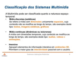 Classificação dos Sistemas Multimídia
A Multimídia pode ser classificada quanto a natureza espaço-
temporal:
• Mídia discretas (estáticas)
Se refere à mídia com dimensões unicamente espaciais, cujo
conteúdo não se modifica ao longo do tempo, são exemplos deste
tipo: textos, imagens estáticas, gráficos
• Mídia contínuas (dinâmicas ou isócronas)
A mídia com dimensões temporais, cujo conteúdo se modifica ao
longo do tempo, são exemplos deste tipo: áudios, vídeos e
animações.
• Imersivo
Agrupam elementos de informação interativa em ambientes 3D.
Permitem o maior grau de interatividade possível com o usuário.
Sistemas e Aplicações Multimídia 9
 