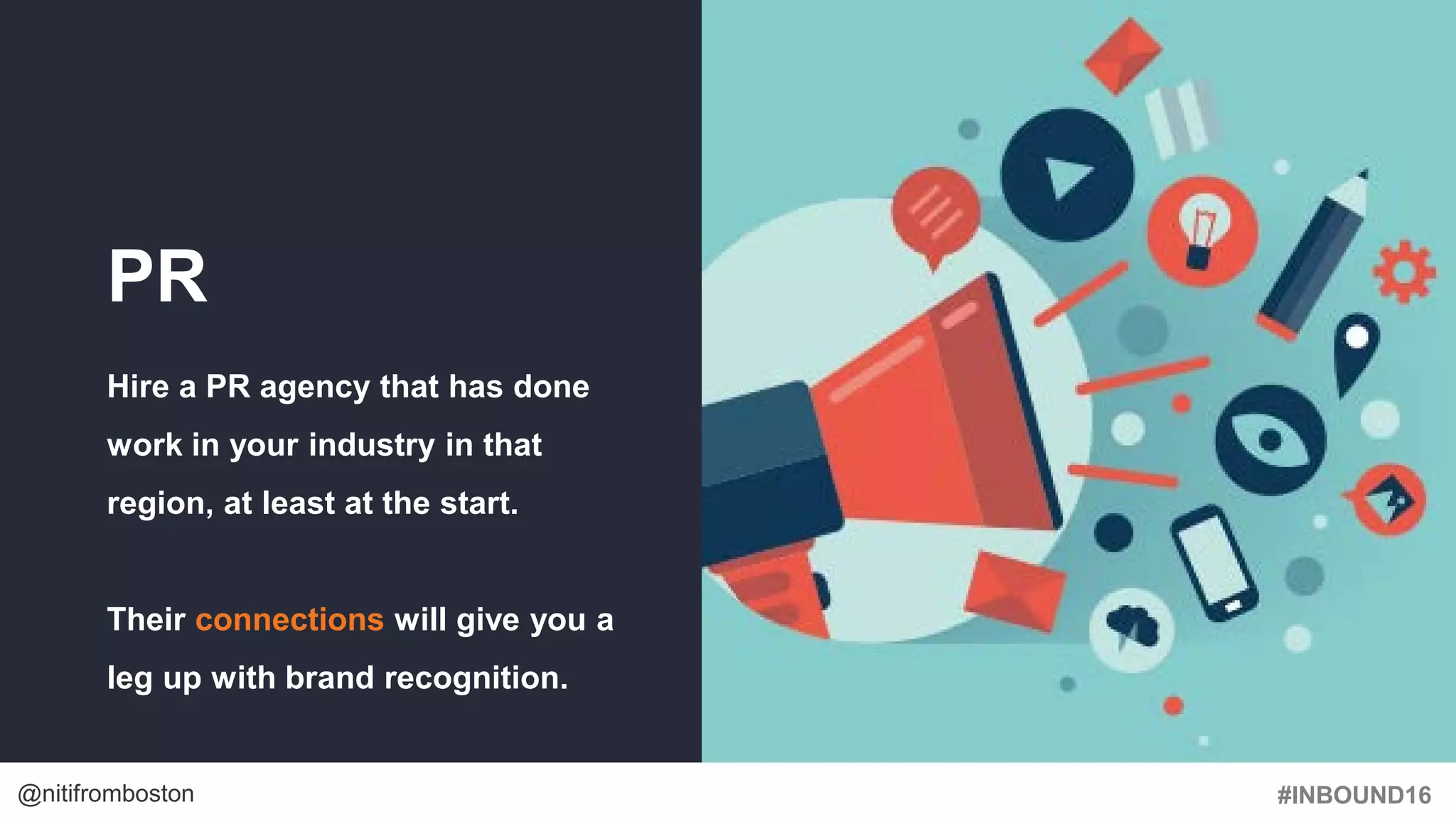 #INBOUND16@nitifromboston
PR
Hire a PR agency that has done
work in your industry in that
region, at least at the start.
Their connections will give you a
leg up with brand recognition.
 