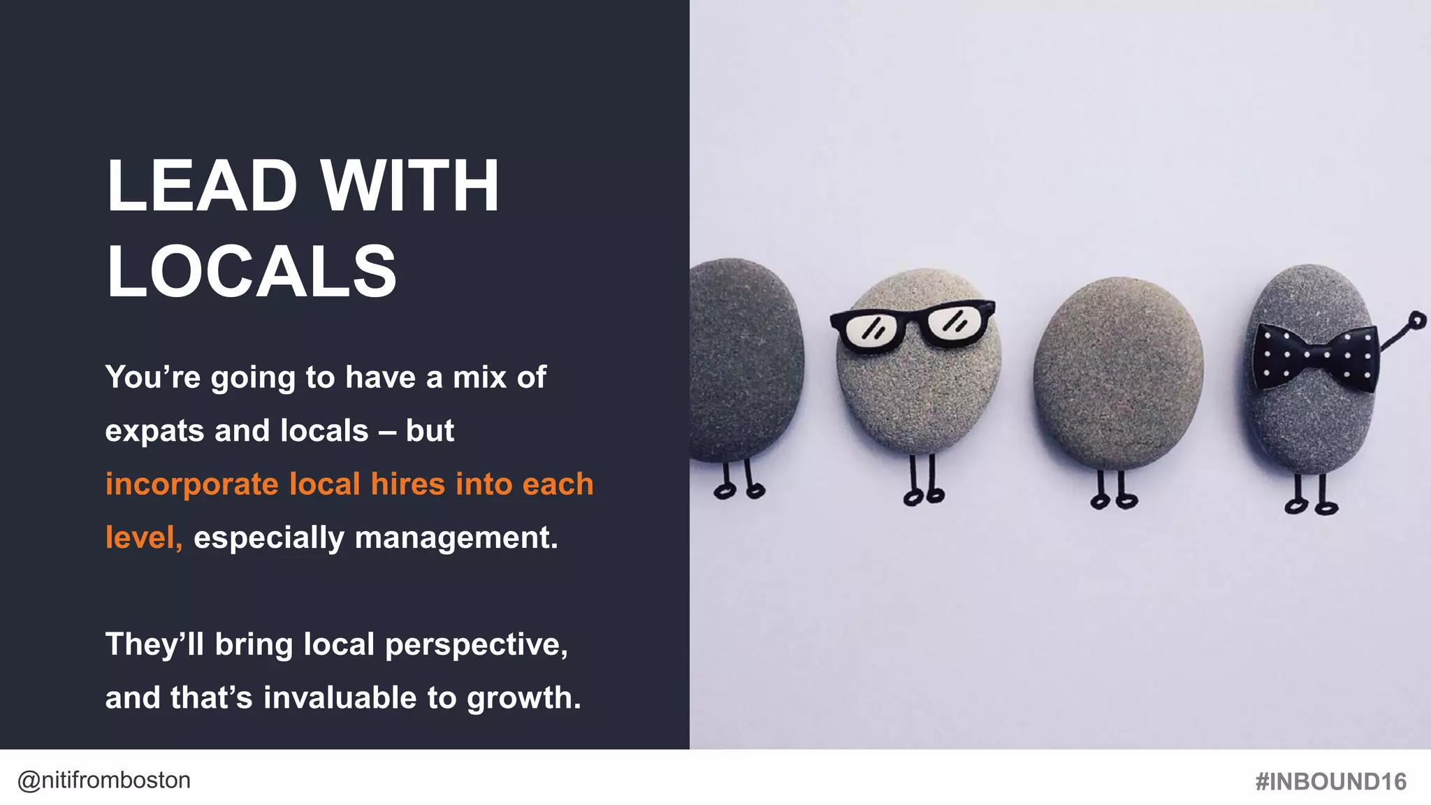 #INBOUND16@nitifromboston
LEAD WITH
LOCALS
You’re going to have a mix of
expats and locals – but
incorporate local hires into each
level, especially management.
They’ll bring local perspective,
and that’s invaluable to growth.
 