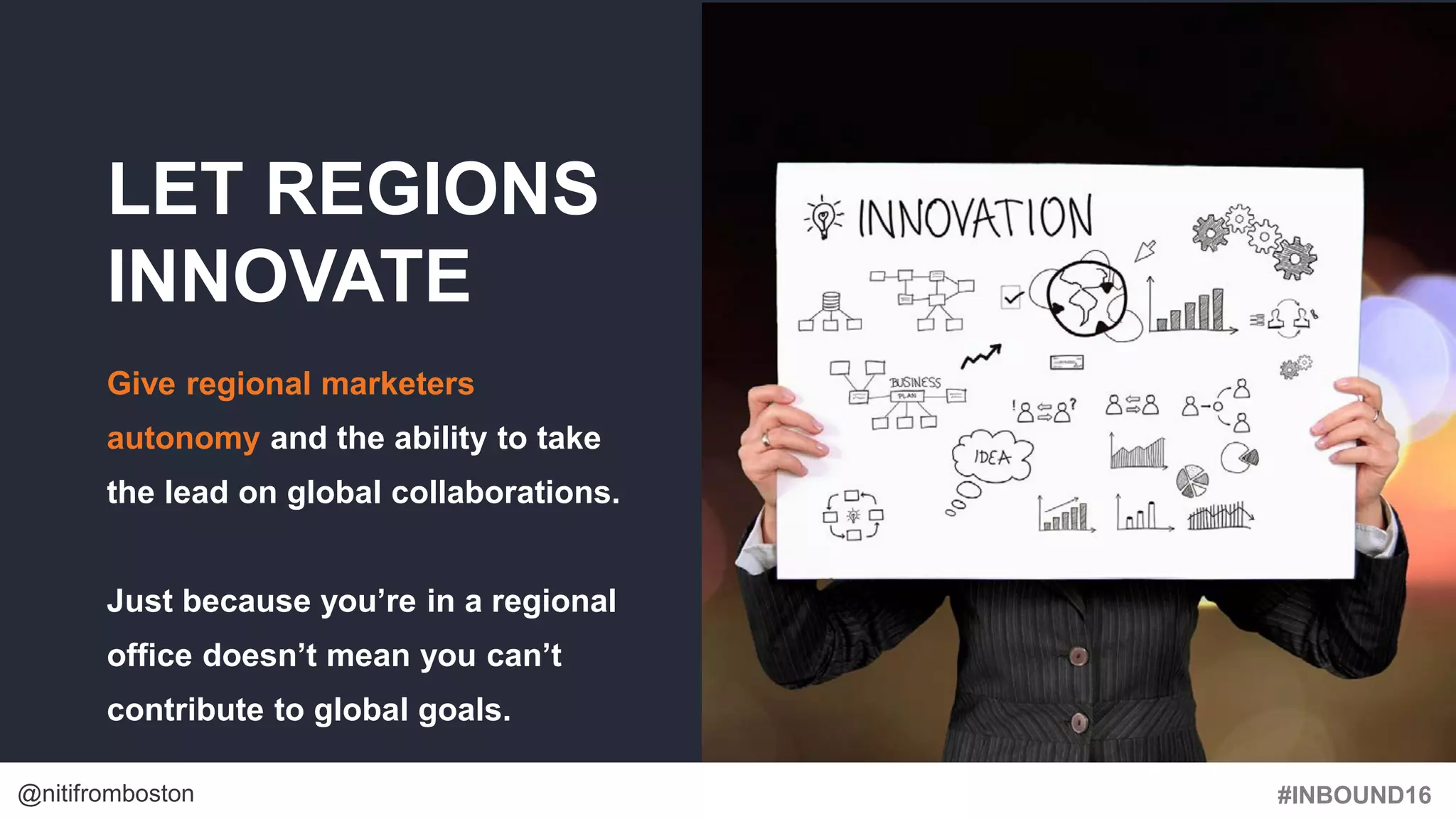 #INBOUND16@nitifromboston
LET REGIONS
INNOVATE
Give regional marketers
autonomy and the ability to take
the lead on global collaborations.
Just because you’re in a regional
office doesn’t mean you can’t
contribute to global goals.
 