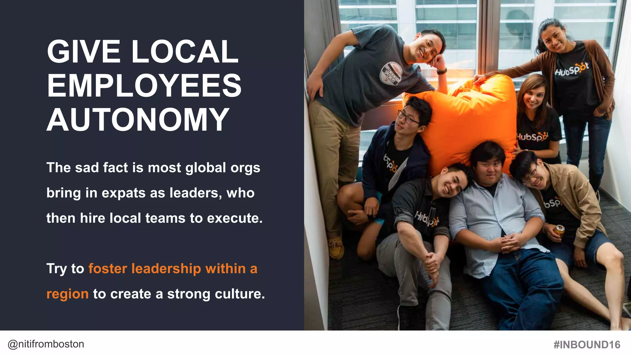 #INBOUND16@nitifromboston
GIVE LOCAL
EMPLOYEES
AUTONOMY
The sad fact is most global orgs
bring in expats as leaders, who
then hire local teams to execute.
Try to foster leadership within a
region to create a strong culture.
 
