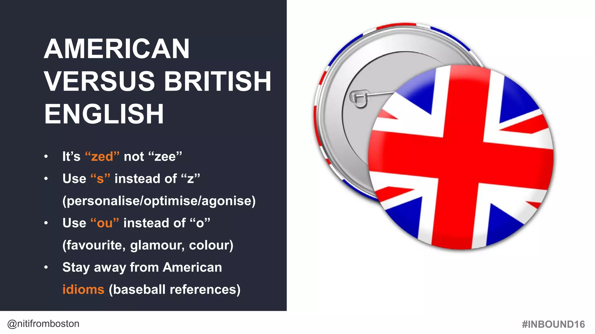 #INBOUND16@nitifromboston
AMERICAN
VERSUS BRITISH
ENGLISH
• It’s “zed” not “zee”
• Use “s” instead of “z”
(personalise/optimise/agonise)
• Use “ou” instead of “o”
(favourite, glamour, colour)
• Stay away from American
idioms (baseball references)
 