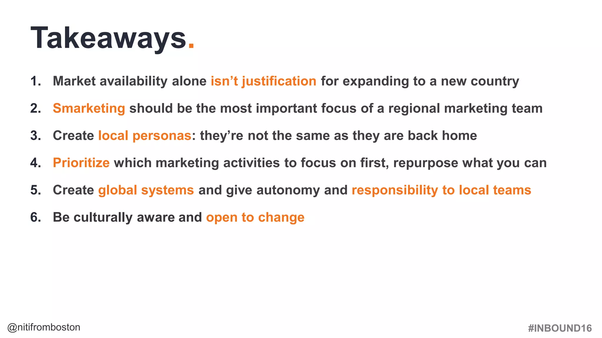 #INBOUND16@nitifromboston
1. Market availability alone isn’t justification for expanding to a new country
2. Smarketing should be the most important focus of a regional marketing team
3. Create local personas: they’re not the same as they are back home
4. Prioritize which marketing activities to focus on first, repurpose what you can
5. Create global systems and give autonomy and responsibility to local teams
6. Be culturally aware and open to change
Takeaways.
 