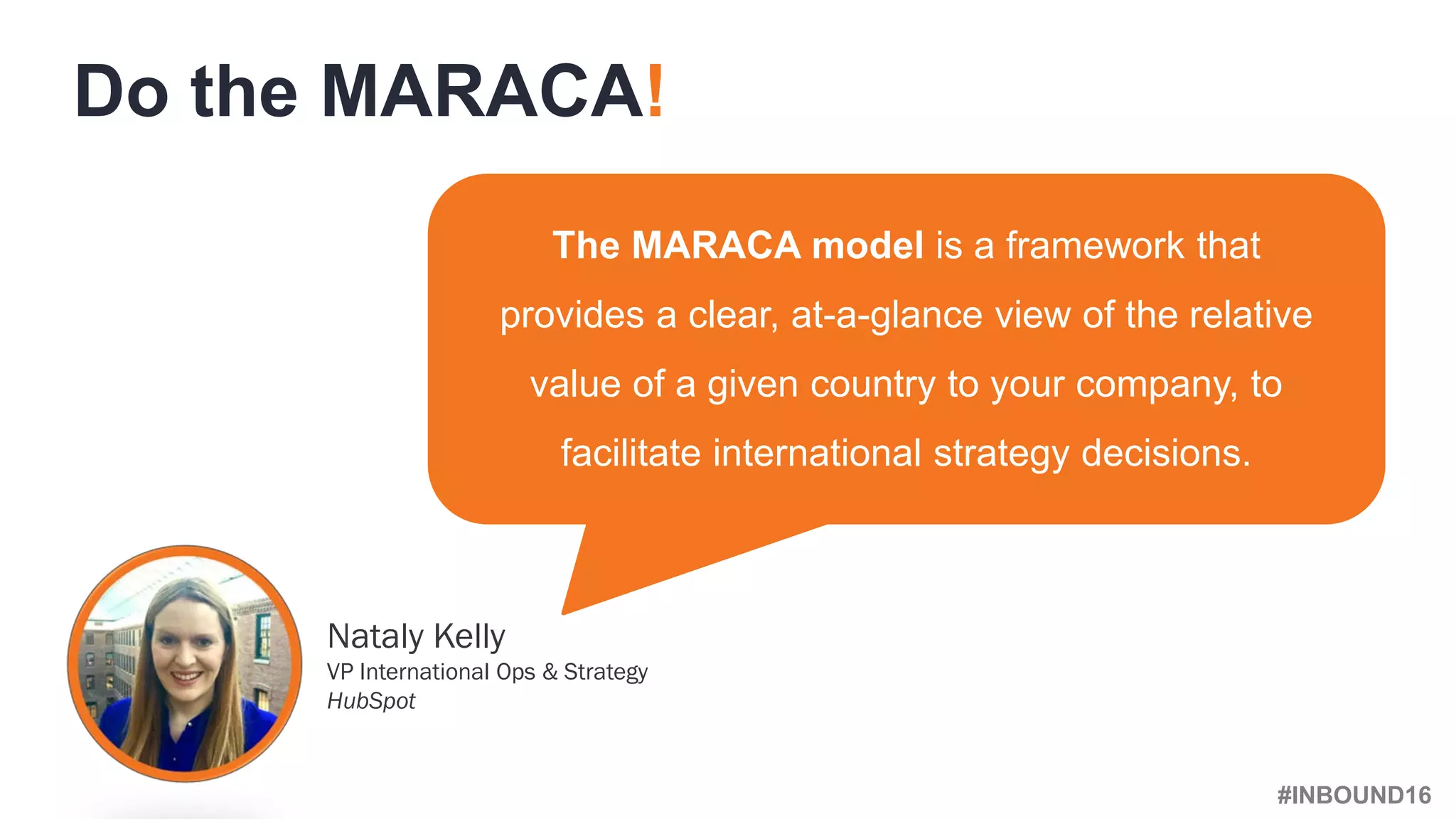 #INBOUND16
The MARACA model is a framework that
provides a clear, at-a-glance view of the relative
value of a given country to your company, to
facilitate international strategy decisions.
Do the MARACA!
Nataly Kelly
VP International Ops & Strategy
HubSpot
 