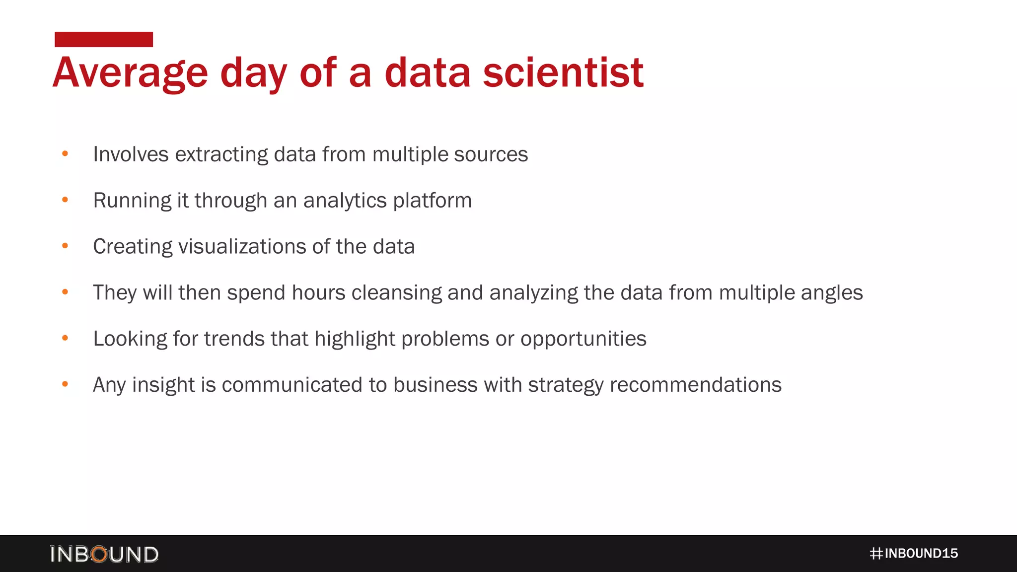 INBOUND15
• Involves extracting data from multiple sources
• Running it through an analytics platform
• Creating visualizations of the data
• They will then spend hours cleansing and analyzing the data from multiple angles
• Looking for trends that highlight problems or opportunities
• Any insight is communicated to business with strategy recommendations
Average day of a data scientist
 