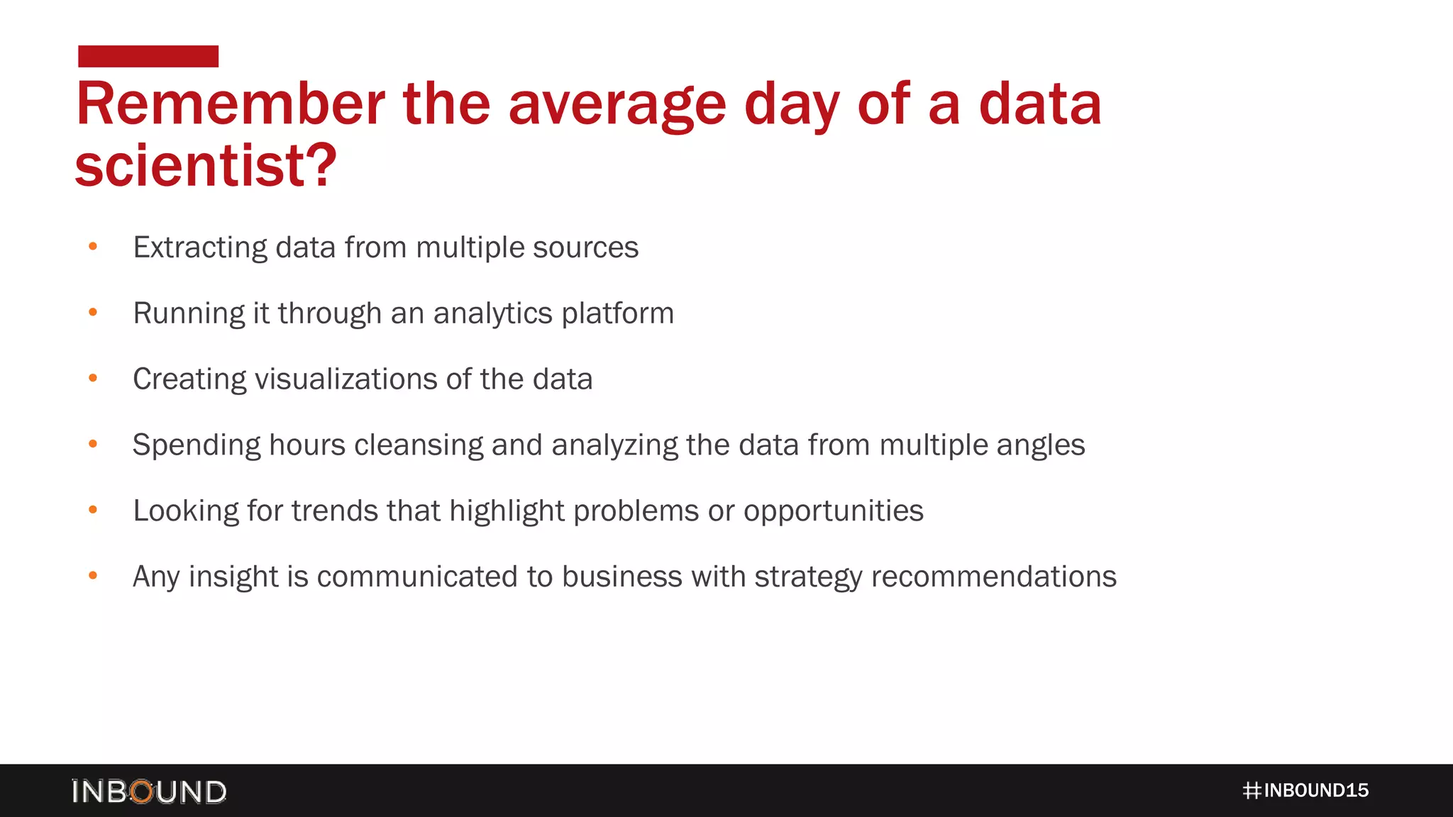 INBOUND15
• Extracting data from multiple sources
• Running it through an analytics platform
• Creating visualizations of the data
• Spending hours cleansing and analyzing the data from multiple angles
• Looking for trends that highlight problems or opportunities
• Any insight is communicated to business with strategy recommendations
Remember the average day of a data
scientist?
 