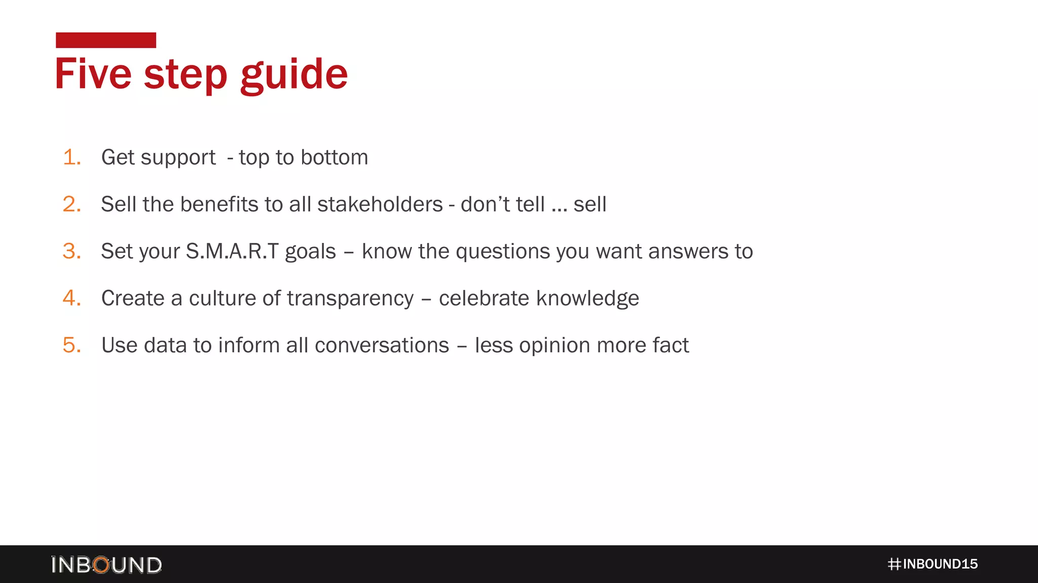 INBOUND15
1. Get support - top to bottom
2. Sell the benefits to all stakeholders - don’t tell … sell
3. Set your S.M.A.R.T goals – know the questions you want answers to
4. Create a culture of transparency – celebrate knowledge
5. Use data to inform all conversations – less opinion more fact
Five step guide
 