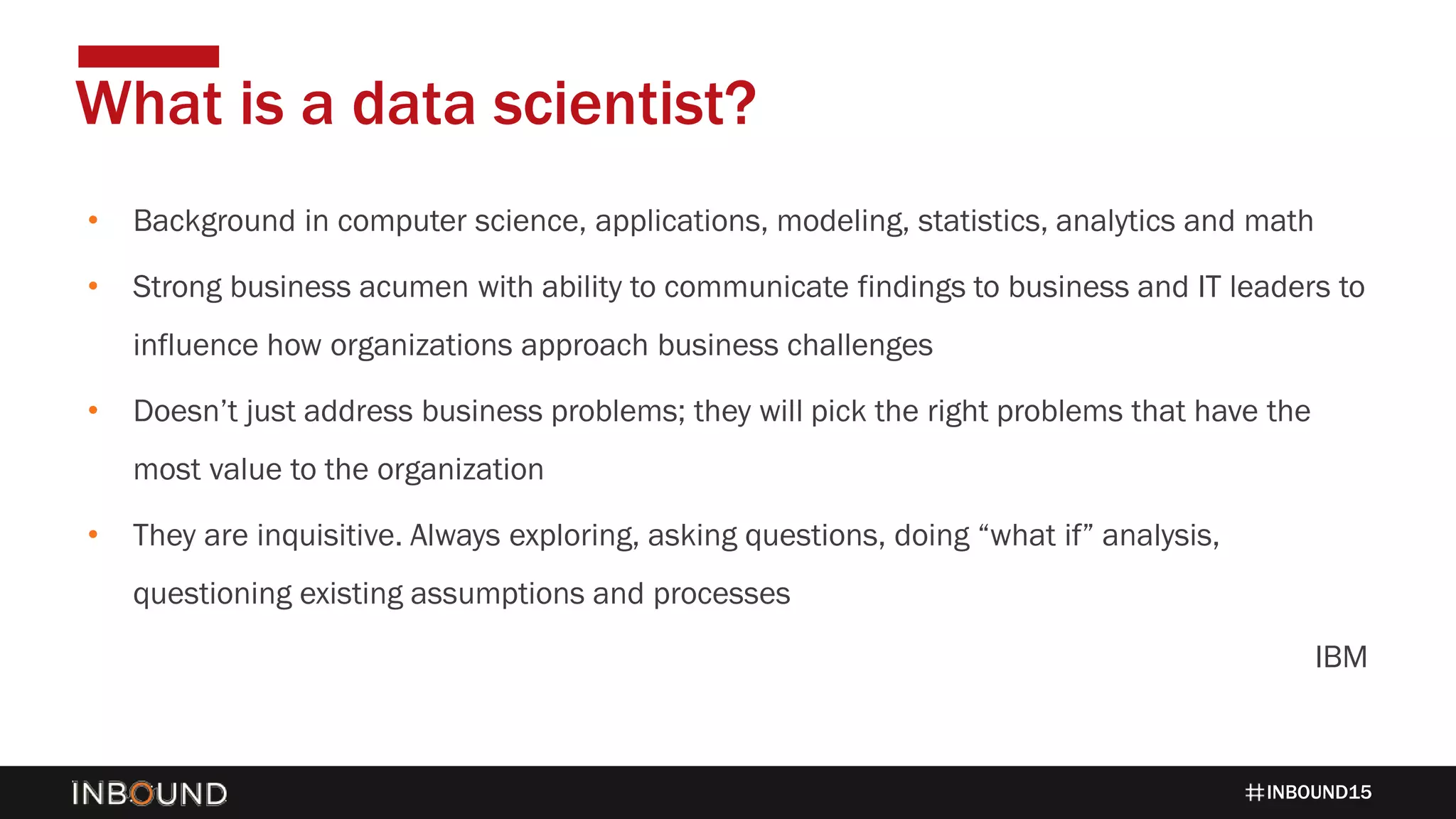 INBOUND15
• Background in computer science, applications, modeling, statistics, analytics and math
• Strong business acumen with ability to communicate findings to business and IT leaders to
influence how organizations approach business challenges
• Doesn’t just address business problems; they will pick the right problems that have the
most value to the organization
• They are inquisitive. Always exploring, asking questions, doing “what if” analysis,
questioning existing assumptions and processes
IBM
What is a data scientist?
 