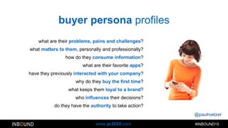 @paulroetzer
#INBOUND15www.pr2020.com
buyer persona profiles
what are their problems, pains and challenges?
what matters to them, personally and professionally?
how do they consume information?
what are their favorite apps?
have they previously interacted with your company?
why do they buy the first time?
what keeps them loyal to a brand?
who influences their decisions?
do they have the authority to take action?
 