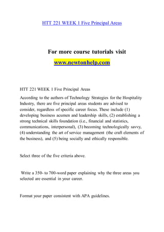 HTT 221 WEEK 1 Five Principal Areas
For more course tutorials visit
www.newtonhelp.com
HTT 221 WEEK 1 Five Principal Areas
According to the authors of Technology Strategies for the Hospitality
Industry, there are five principal areas students are advised to
consider, regardless of specific career focus. These include (1)
developing business acumen and leadership skills, (2) establishing a
strong technical skills foundation (i.e., financial and statistics,
communications, interpersonal), (3) becoming technologically savvy,
(4) understanding the art of service management (the craft elements of
the business), and (5) being socially and ethically responsible.
Select three of the five criteria above.
Write a 350- to 700-word paper explaining why the three areas you
selected are essential in your career.
Format your paper consistent with APA guidelines.
 