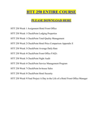 HTT 250 ENTIRE COURSE

                     PLEASE DOWNLOAD HERE

HTT 250 Week 1 Assignment Hotel Front Office

HTT 250 Week 1 CheckPoint Lodging Properties

HTT 250 Week 1 CheckPoint Total Quality Management

HTT 250 Week 2 CheckPoint Hotel Price Comparison Appendix E

HTT 250 Week 3 CheckPoint Average Daily Rate

HTT 250 Week 4 CheckPoint Front Office FAQ's

HTT 250 Week 5 CheckPoint Night Audit

HTT 250 Week 6 CheckPoint Service Management Program

HTT 250 Week 7 CheckPoint In-house Sales

HTT 250 Week 8 CheckPoint Hotel Security

HTT 250 Week 9 Final Project A Day in the Life of a Hotel Front Office Manager
 