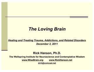 The Loving Brain

Healing and Treating Trauma, Addictions, and Related Disorders
                       December 2, 2011


                    Rick Hanson, Ph.D.
The Wellspring Institute for Neuroscience and Contemplative Wisdom
           www.WiseBrain.org         www.RickHanson.net
                         drrh@comcast.net
 