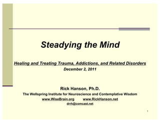 Steadying the Mind
Healing and Treating Trauma, Addictions, and Related Disorders
                           December 2, 2011




                         Rick Hanson, Ph.D.
    The Wellspring Institute for Neuroscience and Contemplative Wisdom
               www.WiseBrain.org         www.RickHanson.net
                             drrh@comcast.net

                                                                         1
 