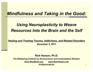 Mindfulness and Taking in the Good:

    Using Neuroplasticity to Weave
  Resources Into the Brain and the Self

Healing and Treating Trauma, Addictions, and Related Disorders
                           December 2, 2011




                         Rick Hanson, Ph.D.
    The Wellspring Institute for Neuroscience and Contemplative Wisdom
               www.WiseBrain.org         www.RickHanson.net
                             drrh@comcast.net                            1
 